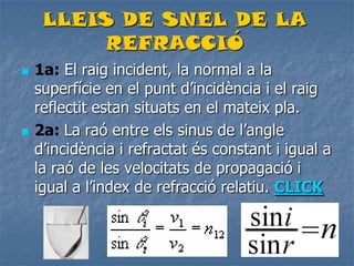 LLEIS DE SNEL DE LA
REFRACCIÓ
 1a: El raig incident, la normal a la
superfície en el punt d’incidència i el raig
reflectit estan situats en el mateix pla.
 2a: La raó entre els sinus de l’angle
d’incidència i refractat és constant i igual a
la raó de les velocitats de propagació i
igual a l’index de refracció relatiu. CLICK
 