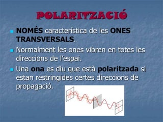 POLARITZACIÓ
 NOMÉS característica de les ONES
TRANSVERSALS.
 Normalment les ones vibren en totes les
direccions de l’espai.
 Una ona es diu que està polaritzada si
estan restringides certes direccions de
propagació.
 