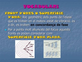 VOCABULARI
FRONT D’ONES O SUPERFÍCIE
D’ONA: lloc geomètric dels punts de l’espai
que es troban en el mateix estat de vibració, és
a dir, es troben en concordança de fase.
 Per a punts molt allunyats del focus aquests
fronts es poden considerar com
SUPERFÍCIE D’ONA PLANA.
 