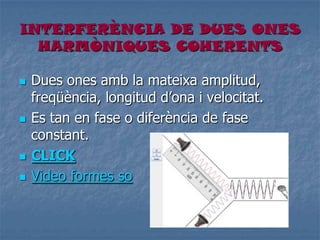 INTERFERÈNCIA DE DUES ONES
HARMÒNIQUES COHERENTS
 Dues ones amb la mateixa amplitud,
freqüència, longitud d’ona i velocitat.
 Es tan en fase o diferència de fase
constant.
 CLICK
 Video formes so
 