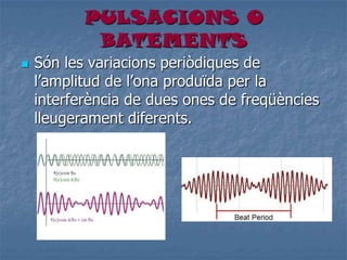 PULSACIONS O
BATEMENTS
 Són les variacions periòdiques de
l’amplitud de l’ona produïda per la
interferència de dues ones de freqüències
lleugerament diferents.
 