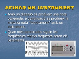 AFINAR UN INSTRUMENT
 Amb un diapasó es produeix una nota
coneguda, a continuació es produeix la
mateixa nota “teòricament” amb un
instrument.
 Quan més parescudes siguin les
freqüències menys freqüents seran els
batements.
 