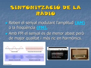 SINTONITZACIÓ DE LA
RÀDIO
 Reben el senyal modulant l’amplitud (AM)
o la freqüència (FM).
 Amb FM el senyal es de menor abast però
de major qualitat i més ric en harmònics.
 
