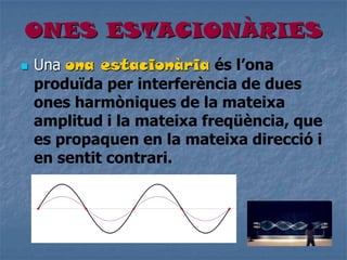 ONES ESTACIONÀRIES
 Una ona estacionària és l’ona
produïda per interferència de dues
ones harmòniques de la mateixa
amplitud i la mateixa freqüència, que
es propaquen en la mateixa direcció i
en sentit contrari.
 
