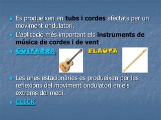  Es produeixen en tubs i cordes afectats per un
moviment ondulatori.
 L’aplicació més important els instruments de
música de cordes i de vent.
 GUITARRA FLAUTA
 Les ones estacionàries es produeixen per les
reflexions del moviment ondulatori en els
extrems del medi.
 CLICK
 