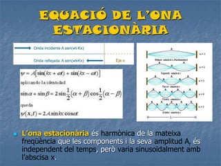 EQUACIÓ DE L’ONA
ESTACIONÀRIA
 L’ona estacionària és harmònica de la mateixa
freqüència que les components i la seva amplitud Ar és
independent del temps, però varia sinusoïdalment amb
l’abscisa x.
 