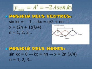  POSICIÓ DELS VENTRES:
sin kx = 1 → kx = π/2 + nπ →
x = (2n + 1)(λ/4)
n = 1, 2, 3…
 POSICIÓ DELS NODES:
sin kx = 0 → kx = nπ → x = 2n (λ/4)
n = 1, 2, 3…
 