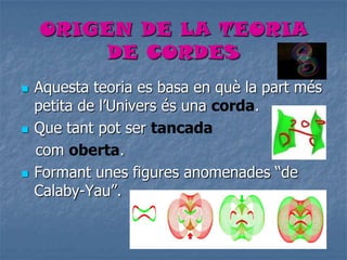 ORIGEN DE LA TEORIA
DE CORDES
 Aquesta teoria es basa en què la part més
petita de l’Univers és una corda.
 Que tant pot ser tancada
com oberta.
 Formant unes figures anomenades “de
Calaby-Yau”.
 