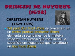 PRINCIPI DE HUYGENS
(1678)
CHRISTIAN HUYGENS
(1629-1695)
 Tot punt d’un front d’ona es converteix en
un centre puntual productor d’ones
elementals secundàries, de la mateixa
velocitat i freqüència que l’ona inicial, la
superfície envolupant del qual constitueix
un nou front d’ones.
 