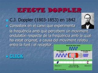 EFECTE DOPPLER
 C.J. Doppler (1803-1853) en 1842:
 Consisteix en el canvi que experimenta
la freqüència amb què percebem un moviment
ondulatori respecte de la freqüència amb la qual
ha estat originat, a causa del moviment relatiu
entre la font i el receptor.
 CLICK
 