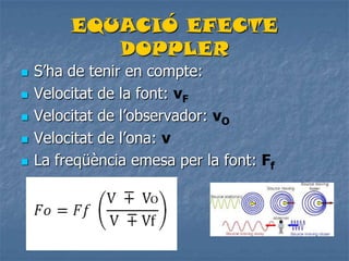 EQUACIÓ EFECTE
DOPPLER
 S’ha de tenir en compte:
 Velocitat de la font: vF
 Velocitat de l’observador: vO
 Velocitat de l’ona: v
 La freqüència emesa per la font: Ff
 