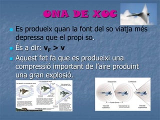ONA DE XOC
 Es produeix quan la font del so viatja més
depressa que el propi so.
 És a dir: vF > v
 Aquest fet fa que es produeixi una
compressió important de l’aire produint
una gran explosió.
 