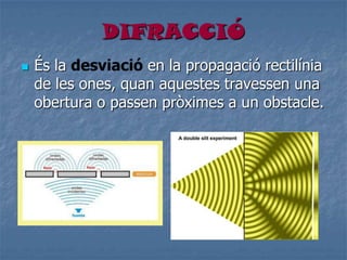 DIFRACCIÓ
 És la desviació en la propagació rectilínia
de les ones, quan aquestes travessen una
obertura o passen pròximes a un obstacle.
 