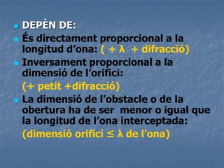  DEPÈN DE:
 És directament proporcional a la
longitud d’ona: ( + λ + difracció)
 Inversament proporcional a la
dimensió de l’orifici:
(+ petit +difracció)
 La dimensió de l’obstacle o de la
obertura ha de ser menor o igual que
la longitud de l’ona interceptada:
(dimensió orifici ≤ λ de l’ona)
 
