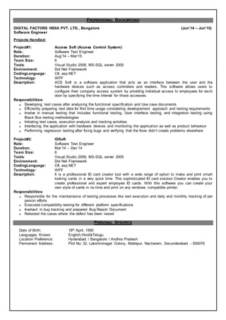 PROFESSIONAL BACKGROUND
DIGITAL FACTORS INDIA PVT. LTD., Bangalore (Jun’14 – Jun’15)
Software Engineer
Projects Handled:
Project#1: Access Soft (Access Control System)
Role: Software Test Engineer
Duration: Aug’14 – Mar’15
Team Size: 6
Tools: Visual Studio 2008, MS-SQL server 2005
Environment: Dot Net Framework
CodingLanguage: C#, asp.NET
Technology: WPF
Description: ACS Soft is a software application that acts as an interface between the user and the
hardware devices such as access controllers and readers. This software allows users to
configure their company access system by providing individual access to employees for each
door by specifying the time interval for those accesses.
Responsibilities:
Developing test cases after analysing the functional specification and Use case documents
Efficiently preparing test data for first time usage considering developement approach and testing requirements
Involve in manual testing that includes functional testing, User interface testing, and integration testing using
Black Box testing methodologies
Initiating test cases, execution analysis and tracking activities
Interfacing the application with hardware devices and monitoring the application as well as product behaviour
Performing regression testing after fixing bugs and verifying that the fixes didn’t create problems elsewhere
Project#2: IDSoft
Role: Software Test Engineer
Duration: Mar’14 – Dec’14
Team Size: 6
Tools: Visual Studio 2008, MS-SQL server 2005
Environment: Dot Net Framework
CodingLanguage: C#, asp.NET
Technology: WPF
Description: It is a professional ID card creator tool with a wide range of option to make and print smart
looking cards in a very quick time. This sophisticated ID card solution Creator enables you to
create professional and expert employee ID cards. With this software you can create your
own style of cards in no time and print on any windows compatible printer.
Responsibilities:
Responsible for the maintainance of testing processes like test execution and daily and monthly tracking of per
person efforts
Executed compatibility testing for different platform specifications
Involved in bug tracking and prepared Bug Report Document
Retested the cases where the defect has been raised
PERSONAL SPECIFICS
Date of Birth: 18th April, 1990
Languages Known: English,Hindi&Telugu
Location Preference: Hyderabad / Bangalore / Andhra Pradesh
Permanent Address: Plot No: 32, Lakshminagar Colony, Mallapur, Nacharam, Secunderabad - 500076
 