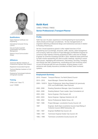 Keith Kent
I.ENG | TIPENZ | TMICE
Senior Professional | Transport Planner
Profile
Keith has over 34 years’ experience in Civil Engineering for local authority
clients directly and through consultancies. He has managed teams of
engineers delivering professional design and maintenance services in relation
to Roading Infrastrucure.
He has a broad experience gained in other related branches of Civil
Engineering such as drainage, structures, traffic, airports, asset management
and surveying. Keith has acted as Project Manager and Resident Engineer for
numerous major highway schemes exceeding £2.0M in value and as Design
Engineer for schemes exceeding £26.0M in value. Additional duties performed
by Keith include representing the client at public meetings, reporting to senior
client groups, negotiating with landowners, interviewing, recruiting, managing
and training new staff, programming, coordinating and cost monitoring inputs
of over 20 technical staff and sub-consultants. Working always in strict
adherence with Quality Assurance controlled and Best Value monitored
systems.
Employment Summary
2016 – Present Transport Planner, Far North District Council
2015 – 2016 Asset Manager, Downer New Zealand
2008 – 10/2014 Senior Professional, Spiire New Zealand Ltd (previously
CPG, and Duffill Watts), New Plymouth
2006 - 2008 Roading Operations Manager, Apex Consultants Ltd
2004 - 2008 Roading Network Team Leader, Apex Consultants Ltd
2003 - 2004 Senior Engineer, Pick Everard, UK
2002 - 2003 Senior Engineer, Highway Solutions Ltd, UK
1999 - 2002 Senior Professional, Babtie Group, UK
1997 - 1999 Project Manager, Lincolnshire County Council, UK
1997 Engineer, North East Lincolnshire Council, East Riding of
Yorkshire Council, BWB Partnership, UK
1991 - 1997 Engineer Sheffield City Council, UK
1988 – 1991 Technician Engineer Exeter City Council, UK
1982 – 1988 Technician Lincolnshire County Council, UK
Qualifications
Higher National Certificate Civil
Engineering
International Computer Driving
Licence
City and Guilds AutoCAD
Customisation and System
Management
Diploma Visual Communication
Design
Affiliations
Technician Member Institution of
Professional Engineers New Zealand
Registered Incorporated Engineer
Technical Member Institution of Civil
Engineers
Engineering Technologist Institution
of Engineers Australia
Training
STMS Level 1 Basic TC
Level 1 RAMM
 