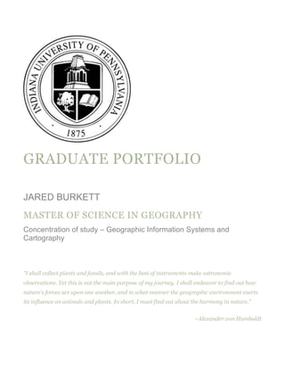 GRADUATE PORTFOLIO
JARED BURKETT
MASTER OF SCIENCE IN GEOGRAPHY
Concentration of study – Geographic Information Systems and
Cartography
“I shall collect plants and fossils, and with the best of instruments make astronomic
observations. Yet this is not the main purpose of my journey. I shall endeavor to find out how
nature's forces act upon one another, and in what manner the geographic environment exerts
its influence on animals and plants. In short, I must find out about the harmony in nature.”
~Alexander von Humboldt
 