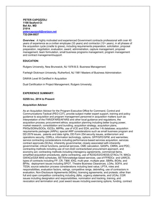 PETER CAPOZZOLI
1108 Seaford Ct
Bel Air, MD
21014
petercapozzoli@verizon.net
732-284-0837
Overview: A highly motivated and experienced Government contracts professional with over 40
years of experience as a civilian employee (33 years) and contractor (12+ years), in all phases of
the acquisition cycle (cradle to grave), including requirements preparation, solicitation, proposal
preparation, negotiation, evaluation, award, administration, capture management, proposal
management, team formulation, small business programs management, program management
and contract management/support.
EDUCATION:
Rutgers University, New Brunswick, NJ 1978 B.S. Business Management
Fairleigh Dickinson University, Rutherford, NJ 1981 Masters of Business Administration
DAWIA Level III Certified in Acquisition
Dual Certification in Project Management, Rutgers University.
EXPERIENCE SUMMARY:
G2SS Inc. 2014 to Present
Acquisition Advisor
As an Acquisition Advisor for the Program Executive Office for Command, Control and
Communications-Tactical (PEO C3T), provide subject matter expert support, training and policy
guidance to acquisition and program management personnel in acquisition matters such as:
interpretation of the FAR/DFARS/AFARS and other local guidance and regulations, the
acquisition process; procurement ethics; acquisition planning including better buying power,
market research, consolidation and bundling, acquisition strategy, acquisition plans,
PWSs/SOWs/SOOs, IGCEs, MIPRs, use of VCE and EDA, and the 1-N database; acquisition
requirements packages (ARPs); special ARP considerations such as small business program and
DD 2579 issues, patents and data rights, DD Form 254 security issues, antiterrorism and
operations security, CDRLs, information technology, options, GFP/GFE/GFM, and warranties;
service contracting considerations including performance-based services acquisition, services
contract approvals (SCAs), inherently governmental, closely associated with inherently
governmental, critical functions, personal services, CME calculation, QASPs, CMRA, and PDC;
contracting methods including use of non-DoD contracts/best procurement approach, and
economy act; contracting methods including interagency agreements, commercial items,
simplified acquisition procedures, alpha contracting, use of R23G/S3/CHESS,GTACs,T4, MACs
GWACs/GSA MAS schedules, SETA/knowledge based services, use of FFRDCs and UARCS;
types of contracts including FP, CR, T&M, IDIQ, multi-year, multiple year, SBIRs, BOAs, and
BPAs; deployment issues including SPOT, Theatre Business Clearances, LOAs, SOFA, and
TESA; source selection process considerations including best value, LPTA, roles and
responsibilities, evaluation factors, ratings, competitive range, debriefing, use of contractors in
evaluation, Non-Disclosure Agreements (NDAs), licensing agreements, and protests; other than
full and open competition contracting including J&As, urgency statements, and UCAs; COR
issues including designation and responsibilities, nomination and tracking, training, and
revocation and termination and; post award issues including exercising options, funding, contract
 