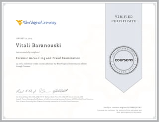 JANUARY 12, 2015
Vitali Baranouski
Forensic Accounting and Fraud Examination
a 5 week online non-credit course authorized by West Virginia University and offered
through Coursera
has successfully completed
Dr. Richard Riley, PhD., CPA, CFE, CFF Dr. Richard Dull, PhD., CPA, CFE, CFF John D. Gill, J.D., CFE
Louis F. Tanner Distinguished Professor of Public Accounting Associate Professor ACFE Certified Fraud Examiner
West Virginia University West Virginia University Association of Certified Fraud Examiners
Verify at coursera.org/verify/ESR8QJGYMY
Coursera has confirmed the identity of this individual and
their participation in the course.
 
