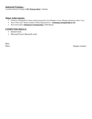 Industrial Training :
6 months Industrial Training at ITC Welcome Hotel , Vadodara
Major Achievements:
• Joined as a Management Trainee and got promoted to Area Manager to Asst. Manager-operations within 1.5yrs.
• Won 2 Silver and 1 Bronze medals at School Regional level – Swimming Championship (U-19)
• Won Gold medal in Badminton Championship at IHM Bhopal.
COMPUTER SKILLS:
• Internet tools.
• Microsoft Excel, Microsoft word.
Date:
Place: (Sanjeev kumar)
 