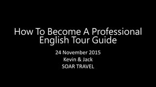 24 November 2015
Kevin & Jack
SOAR TRAVEL
How To Become A Professional
English Tour Guide
 