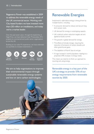 Regenerco Power was established in 2009
to address the renewable energy needs of
the UK commercial sector. Working with
City based funders we have invested more
than £30 million on installations, and today
we’re a market leader.
Over the past seven years, through the leadership of
Nigel Price, we have delivered Solar Photovoltaic (PV)
projects to commercial and public sector organisations
across the UK.
Building on our solar PV experience, we have extended
our portfolio to include investments in:
BiomassEnergy
Efficiency
Micro
Biomass
CHP Anaerobic
Digestion
02 | Introduction
Investment in alternative energy is being driven by
multiple factors, including:
•	A consumer demand to reduce and secure long
term power costs.
•	UK demand for energy is outstripping capacity
•	UK is behind carbon reduction targets set and
agreed at Kyoto summit
•	The growth in global demand for energy
•	The effects of climate change, requiring the
reduction of emissions of carbon dioxide and
other greenhouse gases
•	The depletion of North Sea oil and gas
•	A huge increase in world population, leading to a
projected 34% increase in energy needs.
This means we need to re-think our approach to
sourcing and using energy.
Regenerco Power
Renewable Energies
We aim to help organisations to improve
their environmental impact through
sustainable renewable energy systems
and low or zero carbon technologies.
Renewable energy is a key part of the
UK’s strategy to provide 15% of our
energy requirements from renewable
sources by 2020.
 