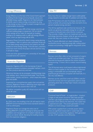 Regenerco Power
Energy Efficiency
Energy Efficiency is at the heart of the Government’s approach
to tackling climate change and ensuring safe, secure and
affordable energy supplies. Regenerco can help businesses
to identify ways to reduce energy consumption by using
on-site energy surveys, through to project management and
implementation of schemes.
A typical business wastes 20% of their energy costs through
inefficient building design or equipment. We can identify
where savings can be made, for example by insulating
buildings or by replacing roofs or walls with energy efficient
panels, which can slash energy bills by 60%.
Regenerco Power funds all its clients’ energy saving planning
and installation. With no upfront costs, businesses simply pay
for the latest energy saving products and systems we install,
funded out of the energy savings. From the start, customers
know how much money the project will cost and how long
it will take to repay.
At the end of the agreement term, ownership of the assets
is transferred to the customer.
Anaerobic Digestion
Anaerobic Digestion (AD) is the harnessing of natural
biological processes to produce renewable methane, which
can then produce electricity and heat.
Almost any biomass can be processed, including energy crops,
crop residues, slurry, manure and food waste - from homes,
supermarkets, industry and farms - which means less waste
goes into landfill.
Supported by a comprehensive supply chain and partner
network, Regenerco Power is delivering more large-scale
waste AD plants than anyone else in the UK.
We deliver competitive quality AD infrastructure with low
whole life costs.
By 2018, every new building in the UK will need to reach
BREEAM environmental performance standards before it
is let to a third party.
Regenerco Power can manage the extra cost of
building BREEAM compliant buildings by taking over the
installation and management of compliant materials and
systems on clients’ behalf, liberating the building industry
from this expensive obligation.
BREEAM
Every hour the sun radiates enough heat to satisfy global
energy needs for an entire year. It’s pollution and noise-free.
Solar PV harnesses and uses this energy, but even then,
we’re currently only producing less than one tenth of one
percent of global energy demand.
The UK has significant solar and thermal resources. PV
panels can generate renewable energy for on-site use
or export to the grid even when the sky is overcast.
They provide a healthy return on investment and, as the
technology becomes cheaper while oil, gas and electricity
prices rise, they save money on mains energy.
Solar PV panels effectively turn dead roofspace into
worthwhile income, reducing energy bills, cutting carbon
emission and providing a hedge against rising power prices.
Solar PV
Biomass most often refers to fuel composed of organic
matter such as timber and crops. The carbon dioxide
absorbed during growth balances the carbon emissions
during burning - in short, this is a carbon neutral heating
option.
The UK biomass sector could expand without detrimental
effects on food supplies or the environment. Biomass
energy is renewable and can dramatically reduce
greenhouse gas emissions compared with fossil fuels. It is
also very cost effective.
Biomass can be used from small sub-200Kw units for
retirement homes and micro-generation plants to large
generating plants that can help major industry and power
producers.
Biomass
CHP
Combined Heat  Power - or cogeneration - employs
a single on-site power source for both heat and light.
Typically a gas engine provides hot water and powers a
generator which delivers the electricity. Any waste heat
is captured and used. The power generation is more
efficient, so more energy is saved and usable
With power supplied from a remote power station,
there are significant losses both in waste heat and
transmission en route to the appliance. With generation
on-site, CHP operates more efficiently. 
Services | 03
 