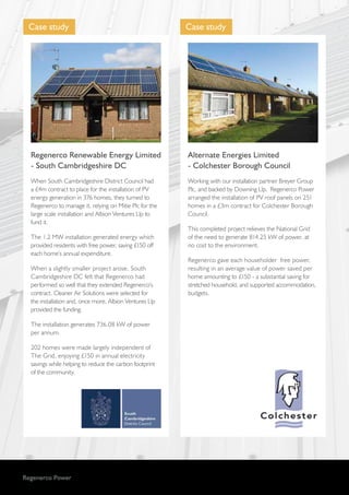 Regenerco Power
Case study
Regenerco Renewable Energy Limited
- South Cambridgeshire DC
When South Cambridgeshire District Council had
a £4m contract to place for the installation of PV
energy generation in 376 homes, they turned to
Regenerco to manage it, relying on Mitie Plc for the
large scale installation and Albion Ventures Llp to
fund it.
The 1.2 MW installation generated energy which
provided residents with free power, saving £150 off
each home’s annual expenditure.
When a slightly smaller project arose, South
Cambridgeshire DC felt that Regenerco had
performed so well that they extended Regenerco’s
contract. Cleaner Air Solutions were selected for
the installation and, once more, Albion Ventures Llp
provided the funding.
The installation generates 736.08 kW of power
per annum.
202 homes were made largely independent of
The Grid, enjoying £150 in annual electricity
savings while helping to reduce the carbon footprint
of the community.
Case study
Alternate Energies Limited
- Colchester Borough Council
Working with our installation partner Breyer Group
Plc, and backed by Downing Llp, Regenerco Power
arranged the installation of PV roof panels on 251
homes in a £3m contract for Colchester Borough
Council.
This completed project relieves the National Grid
of the need to generate 814.25 kW of power, at
no cost to the environment.
Regenerco gave each householder free power,
resulting in an average value of power saved per
home amounting to £150 - a substantial saving for
stretched household, and supported accommodation,
budgets.
 