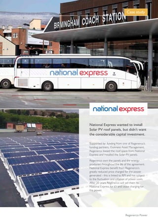 Case Study | 05
Supported by funding from one of Regenerco’s
funding partners, Guinness Asset Management,
Regenerco leased the roof space from National
Express and installed the Solar PV panels.
Regenerco own the panels and the energy
produced throughout the life of the agreement.
National Express benefit from Regenerco’s
greatly reduced price charged for the power
generated - this is linked to RPI and not subject
to the fluctuation and inflation of power costs.
After 20 years Regenerco will sell them to
National Express for £1 and cease charging for
the power.
National Express wanted to install
Solar PV roof panels, but didn’t want
the considerable capital investment.
Case study
Regenerco Power
 