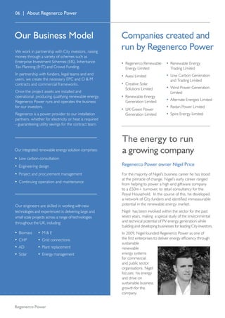 06 | About Regenerco Power
We work in partnership with City investors, raising
money through a variety of schemes such as
Enterprise Investment Schemes (EIS), Inheritance
Tax Planning (IHT) and Crowd Funding.
In partnership with funders, legal teams and end
users, we create the necessary EPC and O  M
contracts and commercial frameworks.
Once the project assets are installed and
operational, producing qualifying renewable energy,
Regenerco Power runs and operates the business
for our investors.
Regenerco is a power provider to our installation
partners, whether for electricity or heat is required
- guaranteeing utility savings for the contract team.
•	 Regenerco Renewable
Energy Limited
•	 Avesi Limited
•	 Creative Solar
Solutions Limited
•	 Renewable Energy
Generation Limited
•	 UK Green Power
Generation Limited
•	 Renewable Energy
Trading Limited
•	 Low Carbon Generation
and Trading Limited
•	 Wind Power Generation
Limited
•	 Alternate Energies Limited
•	 Redan Power Limited
•	 Spire Energy Limited
Regenerco Power
The energy to run
a growing company
Regenerco Power owner Nigel Price
Our Business Model Companies created and
run by Regenerco Power
For the majority of Nigel’s business career he has stood
at the pinnacle of change. Nigel’s early career ranged
from helping to power a high end giftware company
to a £50m+ turnover, to retail consultancy for the
Royal Household. In the course of this, he developed
a network of City funders and identified immeasurable
potential in the renewable energy market.
Nigel has been involved within the sector for the past
seven years, making a special study of the environmental
and technical potential of PV energy generation while
building and developing businesses for leading City investors.
In 2009, Nigel founded Regenerco Power as one of
the first enterprises to deliver energy efficiency through
sustainable
renewable
energy systems
for commercial
and public sector
organisations. Nigel
focuses his energy
and drive on
sustainable business
growth for the
company.
•	 Biomass
•	 CHP
•	 AD
•	 Solar
•	 M  E
•	Grid connections
•	 Plant replacement
•	 Energy management
Our engineers are skilled in working with new
technologies and experienced in delivering large and
small scale projects across a range of technologies
throughout the UK, including:
Our integrated renewable energy solution comprises:
•	Low carbon consultation
•	Engineering design
•	Project and procurement management
•	Continuing operation and maintenance
 