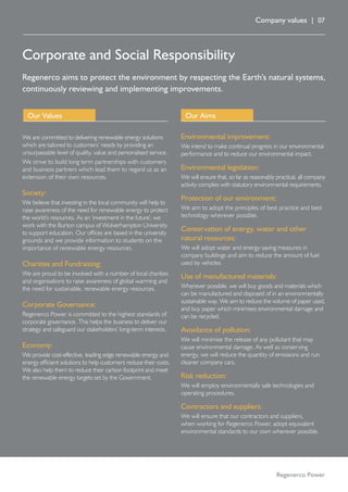 Company values | 07
Corporate and Social Responsibility
Regenerco aims to protect the environment by respecting the Earth’s natural systems,
continuously reviewing and implementing improvements.
Regenerco Power
We are committed to delivering renewable energy solutions
which are tailored to customers’ needs by providing an
unsurpassable level of quality, value and personalised service.
We strive to build long term partnerships with customers
and business partners which lead them to regard us as an
extension of their own resources.
Society:
We believe that investing in the local community will help to
raise awareness of the need for renewable energy to protect
the world’s resources. As an ‘investment in the future’, we
work with the Burton campus of Wolverhampton University
to support education. Our offices are based in the university
grounds and we provide information to students on the
importance of renewable energy resources.
Charities and Fundraising:
We are proud to be involved with a number of local charities
and organisations to raise awareness of global warming and
the need for sustainable, renewable energy resources.
Corporate Governance:
Regenerco Power is committed to the highest standards of
corporate governance. This helps the business to deliver our
strategy and safeguard our stakeholders’ long-term interests.
Economy:
We provide cost-effective, leading edge renewable energy and
energy efficient solutions to help customers reduce their costs.
We also help them to reduce their carbon footprint and meet
the renewable energy targets set by the Government.
Our Values
Environmental improvement:
We intend to make continual progress in our environmental
performance and to reduce our environmental impact.
Environmental legislation:
We will ensure that, so far as reasonably practical, all company
activity complies with statutory environmental requirements.
Protection of our environment:
We aim to adopt the principles of best practice and best
technology wherever possible.
Conservation of energy, water and other
natural resources:
We will adopt water and energy saving measures in
company buildings and aim to reduce the amount of fuel
used by vehicles.
Use of manufactured materials:
Wherever possible, we will buy goods and materials which
can be manufactured and disposed of in an environmentally
sustainable way. We aim to reduce the volume of paper used,
and buy paper which minimises environmental damage and
can be recycled.
Avoidance of pollution:
We will minimise the release of any pollutant that may
cause environmental damage. As well as conserving
energy, we will reduce the quantity of emissions and run
cleaner company cars.
Risk reduction:
We will employ environmentally safe technologies and
operating procedures.
Contractors and suppliers:
We will ensure that our contractors and suppliers,
when working for Regenerco Power, adopt equivalent
environmental standards to our own wherever possible.
Our Aims
 