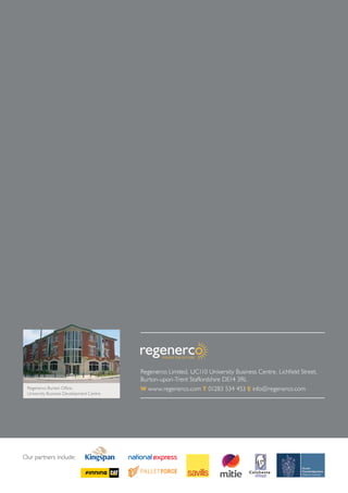 Our partners include:
Regenerco Limited, UC110 University Business Centre, Lichfield Street,
Burton-upon-Trent Staffordshire DE14 3RL
W www.regenerco.com T 01283 534 453 E info@regenerco.comRegenerco Burton Office,
University Business Development Centre
 