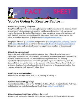You’re Going to Reactor Factor …
What is Daughters of Hanford?
Daughters of Hanford is a public radio, photography and art project aimed at inspiring future
generations of artists, engineers, journalists, watchdogs and scientists while serving as a
catalyst for regional discussion. The Daughters team interviewed women who are connected
with Hanford, to create a multimedia exhibit showcasing their impact on the nuclear site.
Learn more about Daughters of Hanford at www.daughtersofhanford.org.
The project is hosted by The REACH and presented by Washington State University Tri-Cities
and Northwest Public Radio, a service of The Edward R. Murrow College of Communication.
The project is also made possible by generous support from members of the community.
What is the event about?
Reactor Factor is a STEAM learning day Saturday, Aug. 1, focused on sharing science,
technology, engineering, art and math with students who may one day takeover cleanup of the
Hanford nuclear reservation. The event will showcase performances and learning
opportunities from scientists and artists throughout the region like a honor song from the
Yakama Nation and a performance by the Academy of Children’s Theatre. There will also be
geologists showing off rock families and the U.S. Department of Energy explaining how they
clean up radioactive tank waste with a food demo.
How long will the event last?
The event will last three hours, from 11 a.m. until 2 p.m. on Aug. 1.
Where is the event happening?
Reactor Factor will take place at The REACH in Richland, Wash., at 1943 Columbia Park Trail,
and directions can easily be found using Google Maps: https://goo.gl/GqBrrS
What educational activities will be at the event?
The event will feature educational activities like learning about Northwest wildlife with the
 