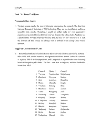 Kiafeng Xia 11 / 14
Part IV: Some Problems
Problematic Data Source
1) The data source may be the most problematic issue during the research. The data from
National Bureau of Statistics of PRC is terrible. They are too insufficient and in an
unusable form mostly. Therefore, I could not either make my own quantitative
prediction or even test the model from SouFun. It seems that China Index Academy has
a database that provides relatively feasible data, but I do not have access to it. In fact,
the problem of data source has always been a problem when doing China-related
research.
Suggested Classification of Cities
2) I think the current classification of cities based on tiers is not so reasonable. Instead, I
think cities with similar historical price pattern or volume pattern should be classified
as a group. This is a cluster problem, and I proposed an algorithm for this clustering
based on last year’s price index. The data I used was 70 large and medium sized cities
index from NBS.
Cluster 1 Cluster 2 Cluster 3
1 Yueyang Pingdingshan Shijiazhuang
2 Zhanjiang Shenyang Nanjing
3 Xian Quanzhou Hangzhou
4 Dalian Changsha Ningbo
5 Yinchuan Yichang Hefei
6 Huhehaote Baotou Xiamen
7 Yantai Xiangyang Jinan
8 Nanchong Luzhou Zhengzhou
9 Guiyang Chengdu Wuhan
10 Changchun Luoyang Shenzhen
11 Beijing Shanghai Haikou
12 Haerbin Yangzhou Tangshan
13 Wulumuqi Jiujiang Qinhangdao
14 Beihai Taiyuan Jinzhou
15 Mudanjiang Changde Jilin
 