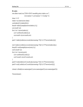Kiafeng Xia 13 / 14
R code:
raw.data=read.csv("2014-2015 monthly price index.csv",
row.names=1,col.names=1:12,skip=1)
time=1:12
index=as.matrix(raw.data)
cor(index[2,],index[66,])
bench=index[sample(nrow(index),1),]
cor.result=c()
for (i in 1:nrow(index)){
cor=cor(bench,index[i,])
cor.result=c(cor.result,cor)
}
part1=index[order(cor.result,decreasing=T)[1:(1/3*nrow(index))],]
rest=index[-(order(cor.result,decreasing=T)[1:(1/3*nrow(index))]),]
bench2=rest[sample(nrow(rest),1),]
cor2.result=c()
for (i in 1:nrow(rest)){
cor=cor(bench2,rest[i,])
cor2.result=c(cor2.result,cor)
}
part2=rest[order(cor2.result,decreasing=T)[1:(1/2*nrow(rest))],]
part3=rest[-order(cor2.result,decreasing=T)[1:(1/2*nrow(rest))],]
cluster=cbind(row.names(part1),row.names(part2),row.names(part3))
View(cluster)
 