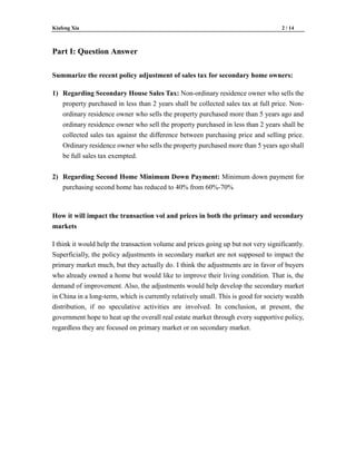 Kiafeng Xia 2 / 14
Part I: Question Answer
Summarize the recent policy adjustment of sales tax for secondary home owners:
1) Regarding Secondary House Sales Tax: Non-ordinary residence owner who sells the
property purchased in less than 2 years shall be collected sales tax at full price. Non-
ordinary residence owner who sells the property purchased more than 5 years ago and
ordinary residence owner who sell the property purchased in less than 2 years shall be
collected sales tax against the difference between purchasing price and selling price.
Ordinary residence owner who sells the property purchased more than 5 years ago shall
be full sales tax exempted.
2) Regarding Second Home Minimum Down Payment: Minimum down payment for
purchasing second home has reduced to 40% from 60%-70%
How it will impact the transaction vol and prices in both the primary and secondary
markets
I think it would help the transaction volume and prices going up but not very significantly.
Superficially, the policy adjustments in secondary market are not supposed to impact the
primary market much, but they actually do. I think the adjustments are in favor of buyers
who already owned a home but would like to improve their living condition. That is, the
demand of improvement. Also, the adjustments would help develop the secondary market
in China in a long-term, which is currently relatively small. This is good for society wealth
distribution, if no speculative activities are involved. In conclusion, at present, the
government hope to heat up the overall real estate market through every supportive policy,
regardless they are focused on primary market or on secondary market.
 