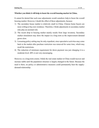 Kiafeng Xia 4 / 14
Whether you think it will help to boost the overall housing market in China.
It cannot be denied that such ease adjustments would somehow help to boost the overall
housing market. However, I doubt the effect of these adjustments, because
1) The secondary house market is relatively small in China. Chinese home buyers are
more willing to buy new residence. Therefore, I think adjustments in secondary market
only play an assistant role.
2) The recent drop in housing market mainly results from large inventory. Secondary
market stimulation may show the impact in a long term as the improvement demand
grows slow.
3) Loosening policy setting may be only expedient, since speculative activities may come
back to the market after purchase restriction was removed for some time, which may
recall the restrictions.
4) The reduction of minimum requirement for down payment was just changing it to a
moderate level. 40% is not very encouraging.
However, to a long-term extent, I think the real estate market in China would recover and
increase stable until the population structure is largely changed in the future. Because the
need is there, no policy or administrative measures could permanently beat the supply-
demand relationship.
 