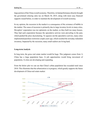 Kiafeng Xia 6 / 14
large portion of the China overall economy. Therefore, its bad performance directly brought
the government relaxing sales tax on March 30, 2015, along with more easy financail
supports issued before, in order to maintain the development of overall economy.
In my opinion, the recession in the market is a consequence of the existance of bubble in
the market. The cause of recession is primarily due to large inventoy levels in many cities.
Deveplors’ expectation was too optimistic on the market, so they built too many houses.
They had such expectation because the speculative activies were prevailing in the past,
which pushed the price skyrocketing. To squeeze out the speculative activies, many cities
implemented purchase restriction couple years ago, which resulted the nowaday redundent
inventory. Impacted by the recession, many small realtors are living hard.
Long-term Analysis
In long term, the gross real estate market would be huge. This judgment comes from 1)
China has a large population base, 2) job opportunities would bring movement of
population, 3) cities are developing and expanding.
From the below plot we can see that China’s urban population has exceeded rural since
2010. This illustrates that the urbanization is in progress, which greatly supports the future
development of China real estate market
 