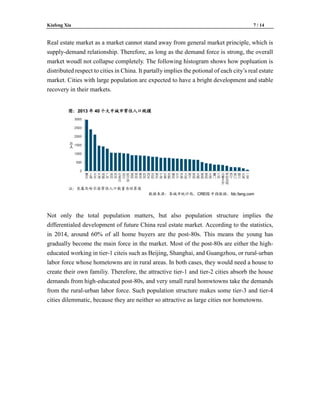 Kiafeng Xia 7 / 14
Real estate market as a market cannot stand away from general market principle, which is
supply-demand relationship. Therefore, as long as the demand force is strong, the overall
market woudl not collapse completely. The following histogram shows how popluation is
distributed respect to cities in China. It partally implies the potional of each city’s real estate
market. Cities with large population are expected to have a bright development and stable
recovery in their markets.
Not only the total population matters, but also population structure implies the
differentialed development of future China real estate market. According to the statistics,
in 2014, around 60% of all home buyers are the post-80s. This means the young has
gradually become the main force in the market. Most of the post-80s are either the high-
educated working in tier-1 citeis such as Beijing, Shanghai, and Guangzhou, or rural-urban
labor force whose hometowns are in rural areas. In both cases, they would need a house to
create their own familiy. Therefore, the attractive tier-1 and tier-2 cities absorb the house
demands from high-educated post-80s, and very small rural homwtowns take the demands
from the rural-urban labor force. Such population structure makes some tier-3 and tier-4
cities dilemmatic, because they are neither so attractive as large cities nor hometowns.
 
