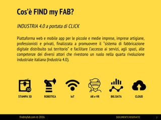 INDUSTRIA 4.0 a portata di CLICK
Piattaforma web e mobile app per le piccole e medie imprese, imprese artigiane,
professionisti e privati, finalizzata a promuovere il “sistema di fabbricazione
digitale distribuito sul territorio” e facilitare l’accesso ai servizi, agli spazi, alle
competenze dei diversi attori che rivestono un ruolo nella quarta rivoluzione
industriale italiana (Industria 4.0).
Cos’è FIND my FAB?
findmyfab.com © 2016 DOCUMENTO RISERVATO 2
STAMPA 3D ROBOTICA IoT AR e VR BIG DATA CLOUD
 