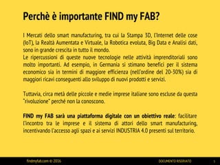 I Mercati dello smart manufacturing, tra cui la Stampa 3D, l’Internet delle cose
(IoT), la Realtà Aumentata e Virtuale, la Robotica evoluta, Big Data e Analisi dati,
sono in grande crescita in tutto il mondo.
Le ripercussioni di queste nuove tecnologie nelle attività imprenditoriali sono
molto importanti. Ad esempio, in Germania si stimano benefici per il sistema
economico sia in termini di maggiore efficienza (nell’ordine del 20-30%) sia di
maggiori ricavi conseguenti allo sviluppo di nuovi prodotti e servizi.
Tuttavia, circa metà delle piccole e medie imprese italiane sono escluse da questa
“rivoluzione” perché non la conoscono.
FIND my FAB sarà una piattaforma digitale con un obiettivo reale: facilitare
l’incontro tra le imprese e il sistema di attori dello smart manufacturing,
incentivando l’accesso agli spazi e ai servizi INDUSTRIA 4.0 presenti sul territorio.
Perchè è importante FIND my FAB?
findmyfab.com © 2016 DOCUMENTO RISERVATO 3
 