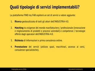 La piattaforma FIND my FAB ospiterà un set di servizi a valore aggiunto:
1. Ricerca geolocalizzata di tutti gli attori dell’INDUSTRIA 4.0.
2. Matching tra esigenze del mondo manifatturiero / professionale (innovazione
e miglioramento di prodotti e processi aziendali) e competenze / tecnologie
offerte dagli operatori dell’INDUSTRIA 4.0.
3. Richiesta di informazioni e prima consulenza online.
4. Prenotazione dei servizi (utilizzo spazi, macchinari, accesso ai corsi,
consulenze specialistiche).
Quali tipologie di servizi implementabili?
findmyfab.com © 2016 DOCUMENTO RISERVATO 4
 