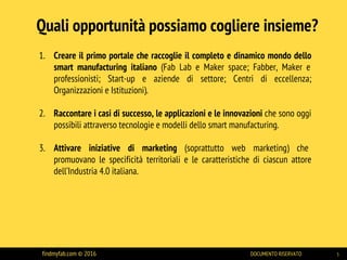 Quali opportunità possiamo cogliere insieme?
1. Creare il primo portale che raccoglie il completo e dinamico mondo dello
smart manufacturing italiano (Fab Lab e Maker space; Fabber, Maker e
professionisti; Start-up e aziende di settore; Centri di eccellenza;
Organizzazioni e Istituzioni).
2. Raccontare i casi di successo, le applicazioni e le innovazioni che sono oggi
possibili attraverso tecnologie e modelli dello smart manufacturing.
3. Attivare iniziative di marketing (soprattutto web marketing) che
promuovano le specificità territoriali e le caratteristiche di ciascun attore
dell’Industria 4.0 italiana.
findmyfab.com © 2016 DOCUMENTO RISERVATO 5
 