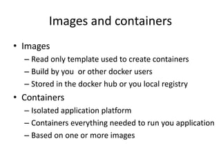 Images and containers
• Images
– Read only template used to create containers
– Build by you or other docker users
– Stored in the docker hub or you local registry
• Containers
– Isolated application platform
– Containers everything needed to run you application
– Based on one or more images
 