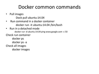 Docker common commands
• Pull images
Dock pull ubuntu:14.04
• Run command in a docker container
docker run -it ubuntu:14.04 /bin/bash
• Run in a detached mode
docker run -d ubuntu:14.04 ping www.google.com -c 50
Check run container
docker ps
docker ps -a
Check all images
docker images
 