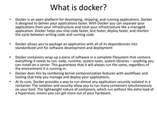 What is docker?
• Docker is an open platform for developing, shipping, and running applications. Docker
is designed to deliver your applications faster. With Docker you can separate your
applications from your infrastructure and treat your infrastructure like a managed
application. Docker helps you ship code faster, test faster, deploy faster, and shorten
the cycle between writing code and running code.
• Docker allows you to package an application with all of its dependencies into
standardized unit for software development and deployment
• Docker containers wrap up a piece of software in a complete filesystem that contains
everything it needs to run: code, runtime, system tools, system libraries – anything you
can install on a server. This guarantees that it will always run the same, regardless of
the environment it is running in.
• Docker does this by combining kernel containerization features with workflows and
tooling that help you manage and deploy your applications.
• At its core, Docker provides a way to run almost any application securely isolated in a
container. The isolation and security allow you to run many containers simultaneously
on your host. The lightweight nature of containers, which run without the extra load of
a hypervisor, means you can get more out of your hardware.
 