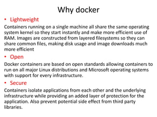 Why docker
• Lightweight
Containers running on a single machine all share the same operating
system kernel so they start instantly and make more efficient use of
RAM. Images are constructed from layered filesystems so they can
share common files, making disk usage and image downloads much
more efficient
• Open
Docker containers are based on open standards allowing containers to
run on all major Linux distributions and Microsoft operating systems
with support for every infrastructure.
• Secure
Containers isolate applications from each other and the underlying
infrastructure while providing an added layer of protection for the
application. Also prevent potential side effect from third party
libraries.
 