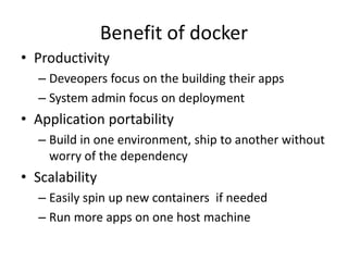 Benefit of docker
• Productivity
– Deveopers focus on the building their apps
– System admin focus on deployment
• Application portability
– Build in one environment, ship to another without
worry of the dependency
• Scalability
– Easily spin up new containers if needed
– Run more apps on one host machine
 