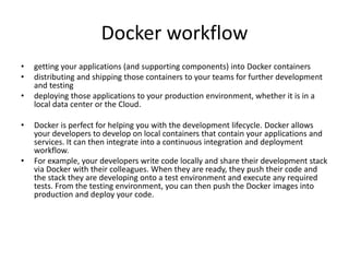 Docker workflow
• getting your applications (and supporting components) into Docker containers
• distributing and shipping those containers to your teams for further development
and testing
• deploying those applications to your production environment, whether it is in a
local data center or the Cloud.
• Docker is perfect for helping you with the development lifecycle. Docker allows
your developers to develop on local containers that contain your applications and
services. It can then integrate into a continuous integration and deployment
workflow.
• For example, your developers write code locally and share their development stack
via Docker with their colleagues. When they are ready, they push their code and
the stack they are developing onto a test environment and execute any required
tests. From the testing environment, you can then push the Docker images into
production and deploy your code.
 
