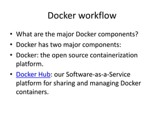 Docker workflow
• What are the major Docker components?
• Docker has two major components:
• Docker: the open source containerization
platform.
• Docker Hub: our Software-as-a-Service
platform for sharing and managing Docker
containers.
 